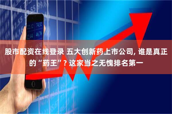 股市配资在线登录 五大创新药上市公司, 谁是真正的“药王”? 这家当之无愧排名第一