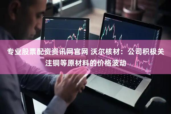 专业股票配资资讯网官网 沃尔核材：公司积极关注铜等原材料的价格波动