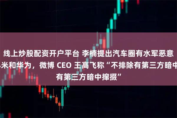 线上炒股配资开户平台 李楠提出汽车圈有水军恶意抹黑小米和华为，微博 CEO 王高飞称“不排除有第三方暗中撺掇”